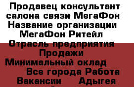 Продавец-консультант салона связи МегаФон › Название организации ­ МегаФон Ритейл › Отрасль предприятия ­ Продажи › Минимальный оклад ­ 37 000 - Все города Работа » Вакансии   . Адыгея респ.,Адыгейск г.